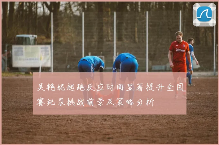 吴艳妮起跑反应时间显著提升全国赛纪录挑战前景及策略分析