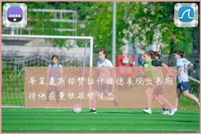 蒂莱曼斯称赞拉什福德表现出色期待他在曼联延续佳态