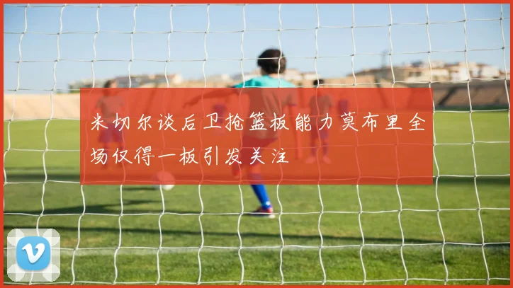 米切尔谈后卫抢篮板能力莫布里全场仅得一板引发关注