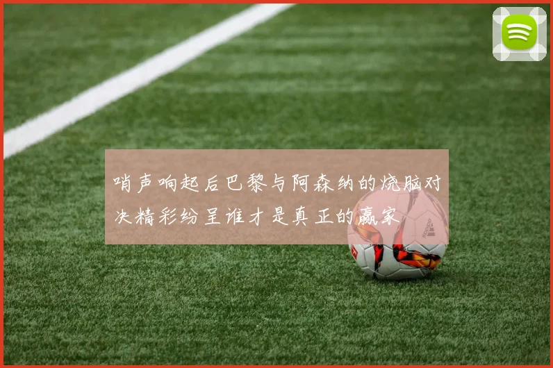 哨声响起后巴黎与阿森纳的烧脑对决精彩纷呈谁才是真正的赢家