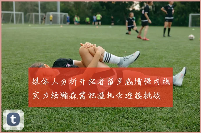 媒体人分析开拓者留罗威增强内线实力杨瀚森需把握机会迎接挑战