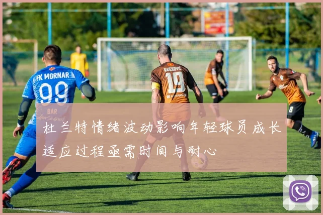 杜兰特情绪波动影响年轻球员成长适应过程亟需时间与耐心