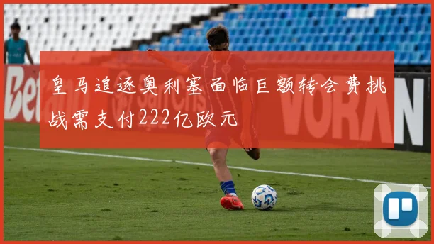 皇马追逐奥利塞面临巨额转会费挑战需支付222亿欧元