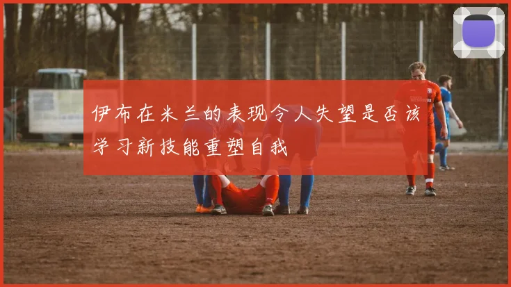 伊布在米兰的表现令人失望是否该学习新技能重塑自我