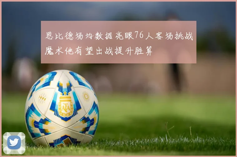 恩比德场均数据亮眼76人客场挑战魔术他有望出战提升胜算