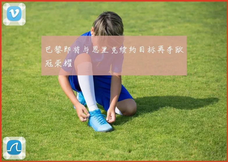 巴黎即将与恩里克续约目标再夺欧冠荣耀