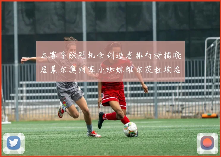 本赛季欧冠机会创造者排行榜揭晓居莱尔奥利塞小蜘蛛维尔茨杜埃名列前五