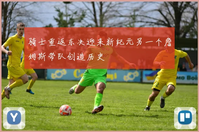 骑士重返东决迎来新纪元另一个詹姆斯带队创造历史