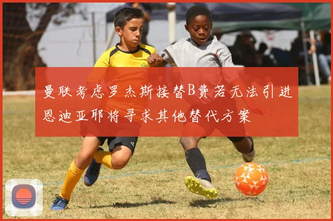 曼联考虑罗杰斯接替B费若无法引进恩迪亚耶将寻求其他替代方案