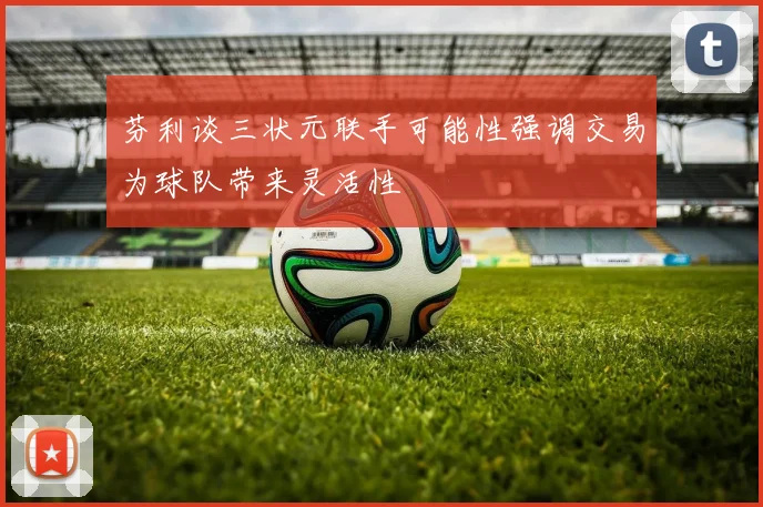芬利谈三状元联手可能性强调交易为球队带来灵活性