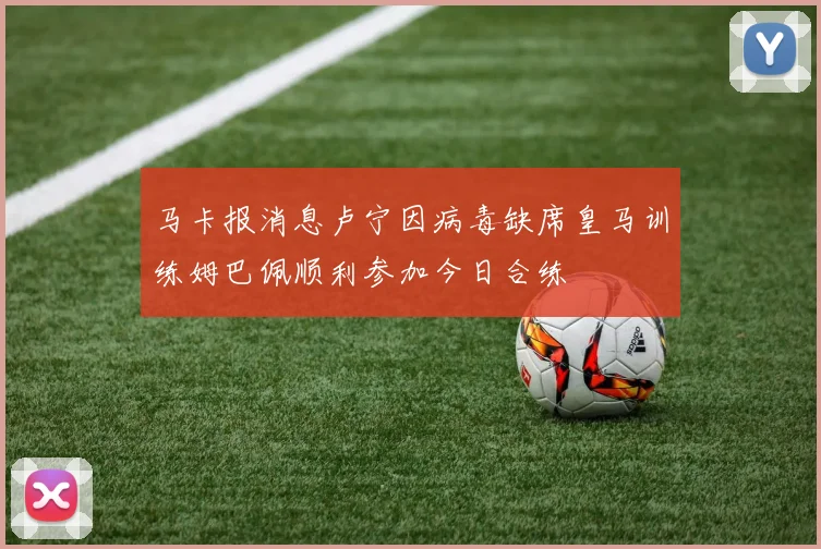马卡报消息卢宁因病毒缺席皇马训练姆巴佩顺利参加今日合练