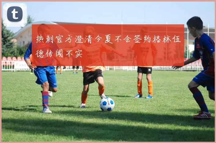 热刺官方澄清今夏不会签约格林伍德传闻不实