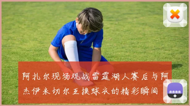 阿扎尔现场观战雷霆湖人赛后与阿杰伊米切尔互换球衣的精彩瞬间