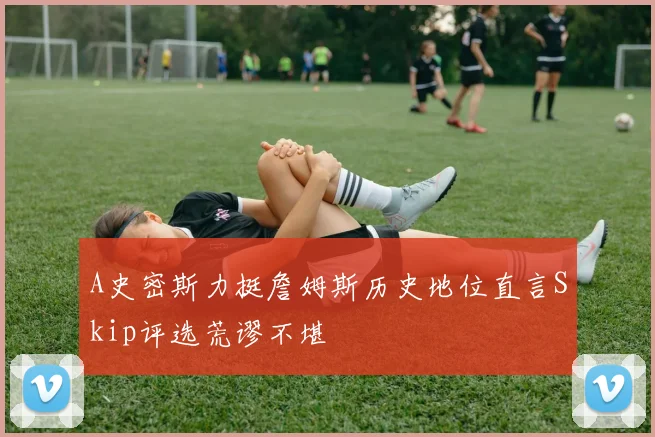 A史密斯力挺詹姆斯历史地位直言Skip评选荒谬不堪