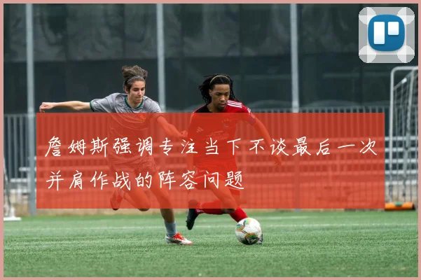 詹姆斯强调专注当下不谈最后一次并肩作战的阵容问题