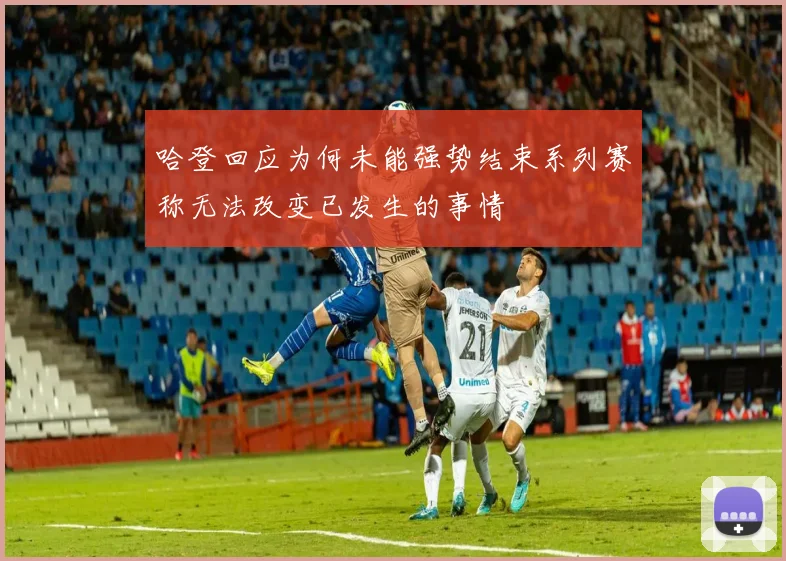 哈登回应为何未能强势结束系列赛称无法改变已发生的事情