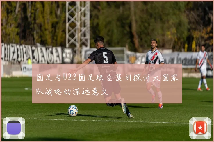国足与U23国足联合集训探讨大国家队战略的深远意义