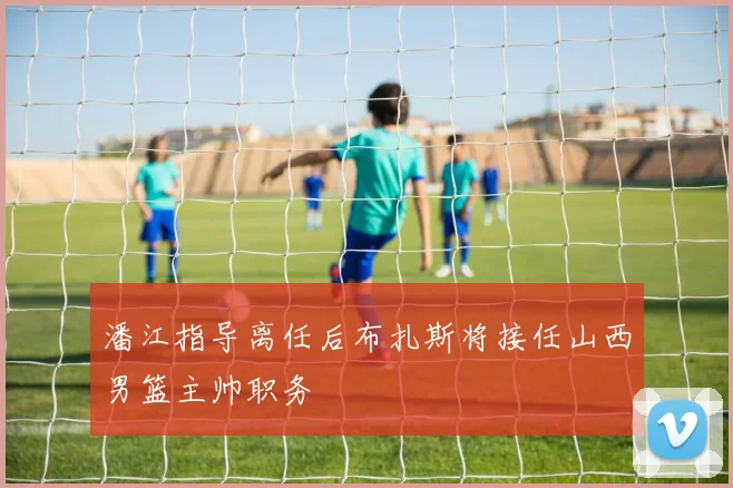 潘江指导离任后布扎斯将接任山西男篮主帅职务