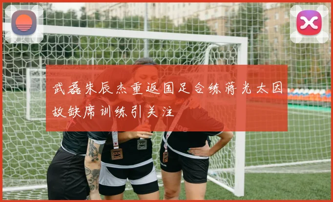 武磊朱辰杰重返国足合练蒋光太因故缺席训练引关注