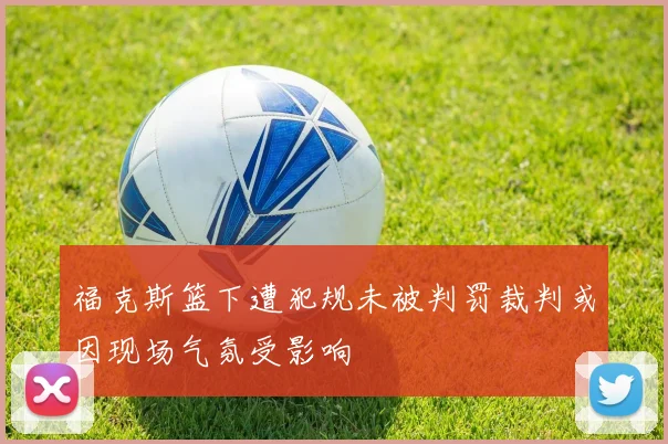 福克斯篮下遭犯规未被判罚裁判或因现场气氛受影响