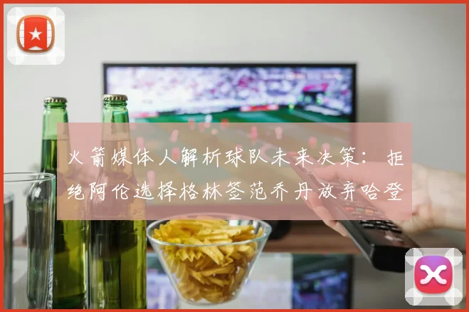火箭媒体人解析球队未来决策：拒绝阿伦选择格林签范乔丹放弃哈登