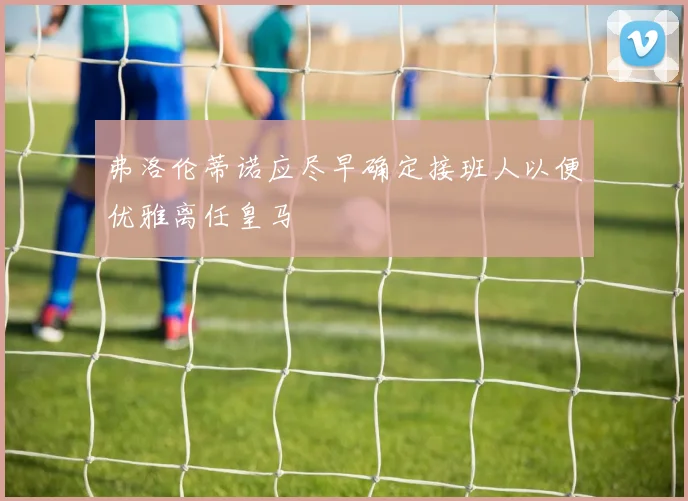 弗洛伦蒂诺应尽早确定接班人以便优雅离任皇马