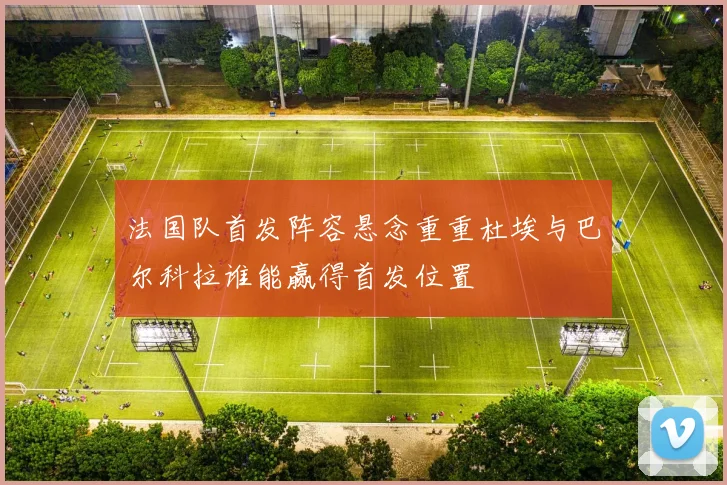 法国队首发阵容悬念重重杜埃与巴尔科拉谁能赢得首发位置