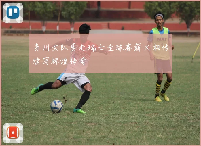 贵州女队勇赴瑞士全球赛薪火相传续写辉煌传奇